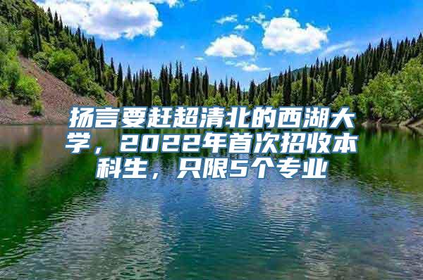 扬言要赶超清北的西湖大学，2022年首次招收本科生，只限5个专业