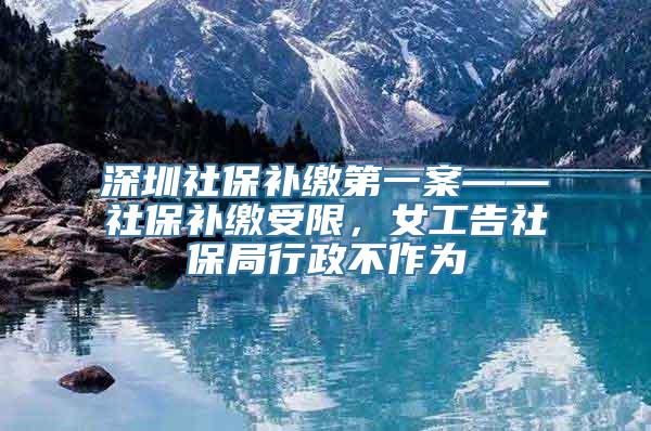 深圳社保补缴第一案——社保补缴受限，女工告社保局行政不作为