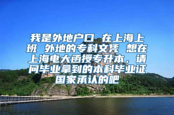 我是外地户口 在上海上班 外地的专科文凭 想在上海电大函授专升本，请问毕业拿到的本科毕业证国家承认的吧