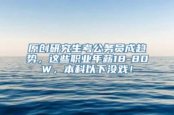 原创研究生考公务员成趋势，这些职业年薪18-80W，本科以下没戏！