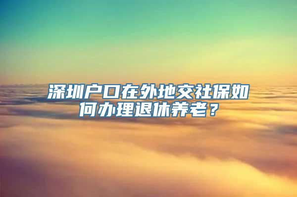 深圳户口在外地交社保如何办理退休养老？