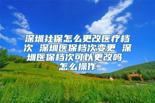 深圳社保怎么更改医疗档次 深圳医保档次变更 深圳医保档次可以更改吗 怎么操作