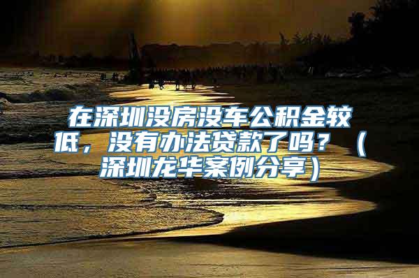 在深圳没房没车公积金较低，没有办法贷款了吗？（深圳龙华案例分享）