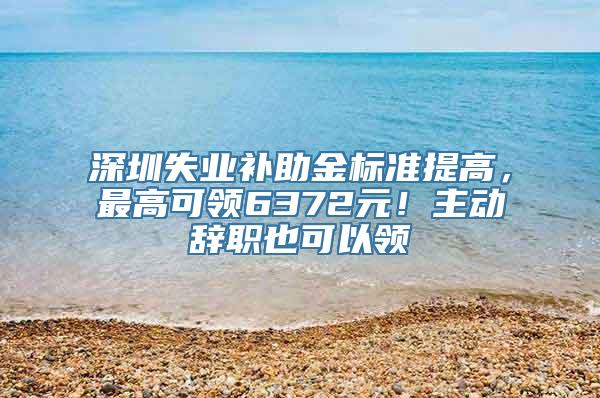 深圳失业补助金标准提高，最高可领6372元！主动辞职也可以领