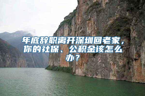 年底辞职离开深圳回老家，你的社保、公积金该怎么办？