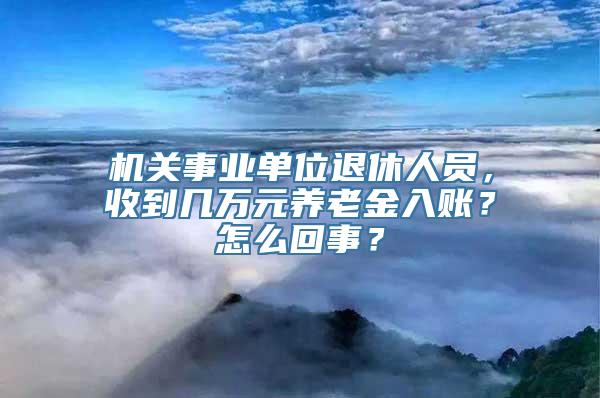 机关事业单位退休人员，收到几万元养老金入账？怎么回事？