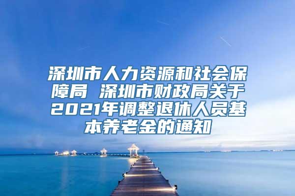 深圳市人力资源和社会保障局 深圳市财政局关于2021年调整退休人员基本养老金的通知