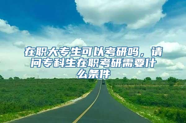 在职大专生可以考研吗，请问专科生在职考研需要什么条件