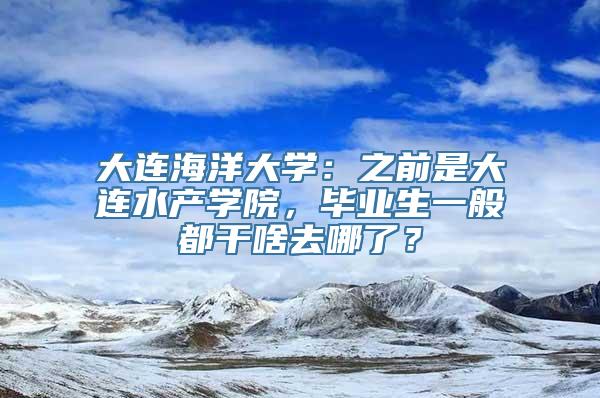 大连海洋大学：之前是大连水产学院，毕业生一般都干啥去哪了？