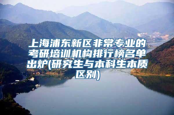 上海浦东新区非常专业的考研培训机构排行榜名单出炉(研究生与本科生本质区别)