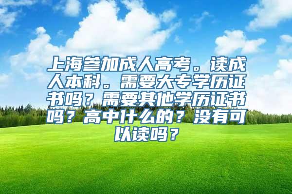 上海参加成人高考。读成人本科。需要大专学历证书吗？需要其他学历证书吗？高中什么的？没有可以读吗？