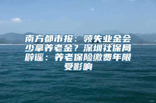 南方都市报：领失业金会少拿养老金？深圳社保局辟谣：养老保险缴费年限受影响