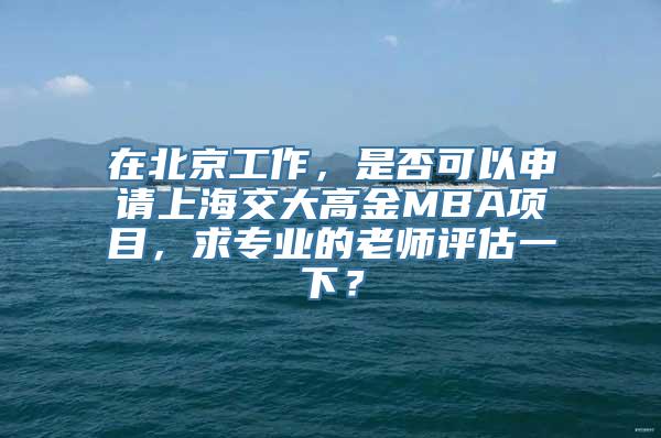 在北京工作，是否可以申请上海交大高金MBA项目，求专业的老师评估一下？