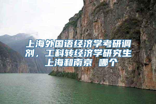 上海外国语经济学考研调剂，工科转经济学研究生 上海和南京 哪个