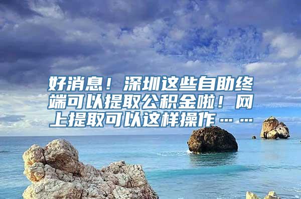 好消息！深圳这些自助终端可以提取公积金啦！网上提取可以这样操作……