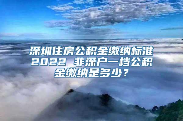 深圳住房公积金缴纳标准2022 非深户一档公积金缴纳是多少？