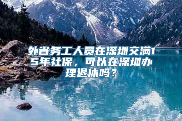 外省务工人员在深圳交满15年社保，可以在深圳办理退休吗？