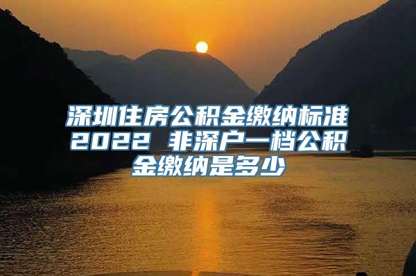 深圳住房公积金缴纳标准2022 非深户一档公积金缴纳是多少