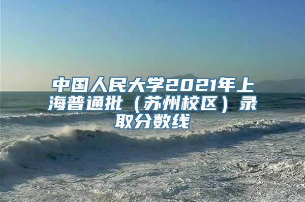 中国人民大学2021年上海普通批（苏州校区）录取分数线