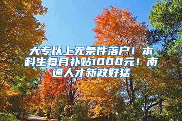 大专以上无条件落户！本科生每月补贴1000元！南通人才新政好猛