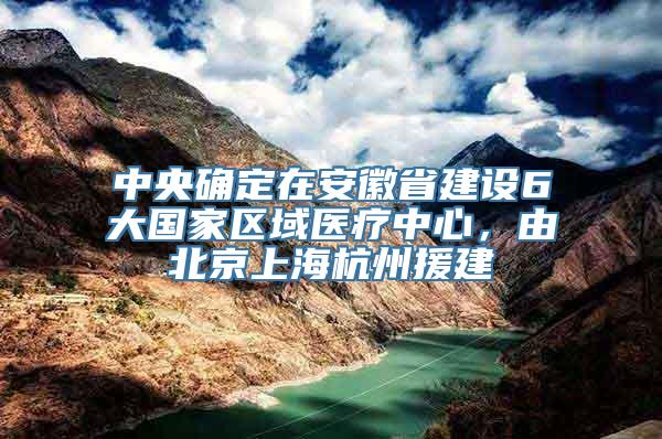 中央确定在安徽省建设6大国家区域医疗中心，由北京上海杭州援建