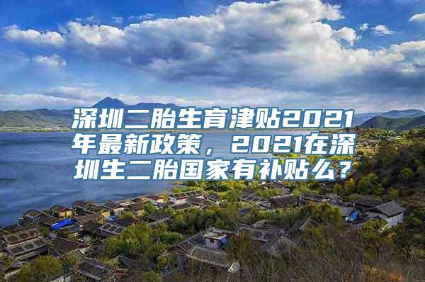 深圳二胎生育津贴2021年最新政策，2021在深圳生二胎国家有补贴么？