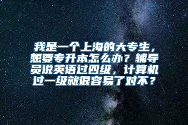 我是一个上海的大专生，想要专升本怎么办？辅导员说英语过四级，计算机过一级就很容易了对不？