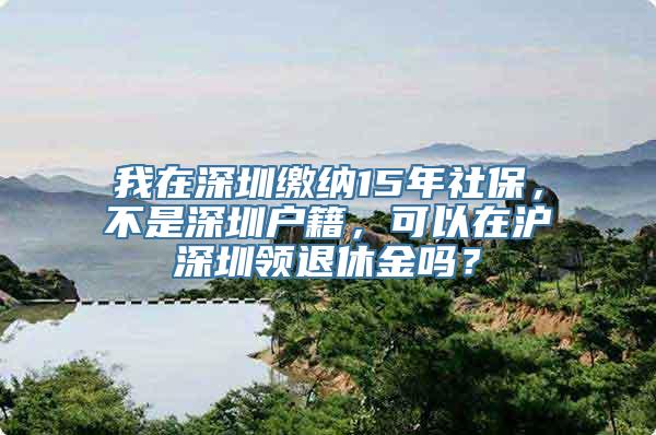 我在深圳缴纳15年社保，不是深圳户籍，可以在沪深圳领退休金吗？