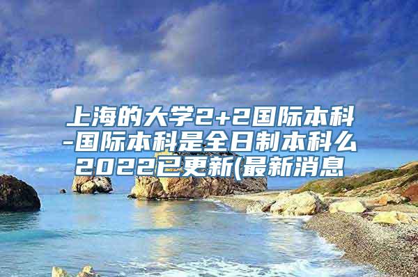 上海的大学2+2国际本科-国际本科是全日制本科么2022已更新(最新消息