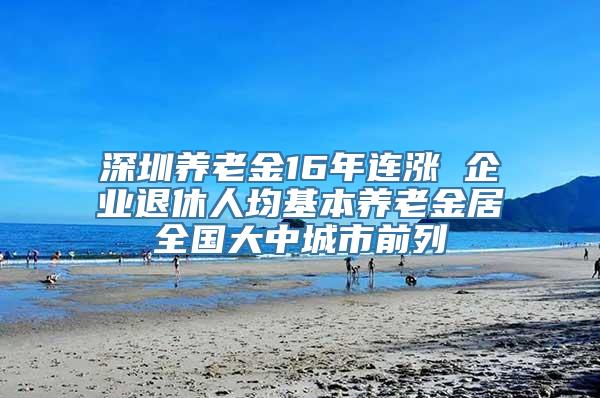 深圳养老金16年连涨 企业退休人均基本养老金居全国大中城市前列