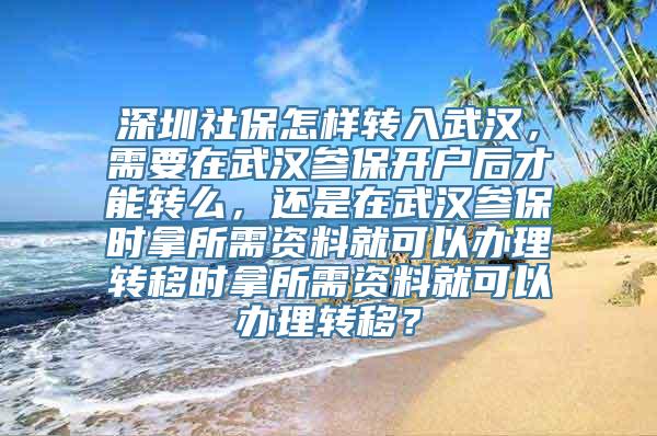 深圳社保怎样转入武汉，需要在武汉参保开户后才能转么，还是在武汉参保时拿所需资料就可以办理转移时拿所需资料就可以办理转移？