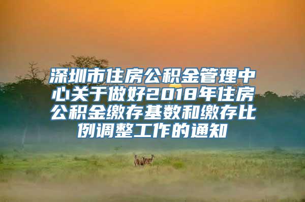 深圳市住房公积金管理中心关于做好2018年住房公积金缴存基数和缴存比例调整工作的通知