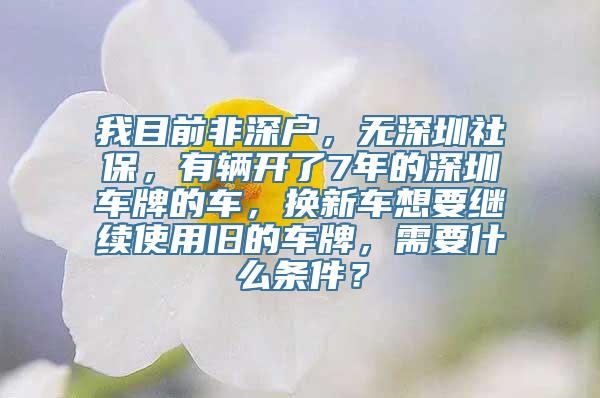 我目前非深户，无深圳社保，有辆开了7年的深圳车牌的车，换新车想要继续使用旧的车牌，需要什么条件？