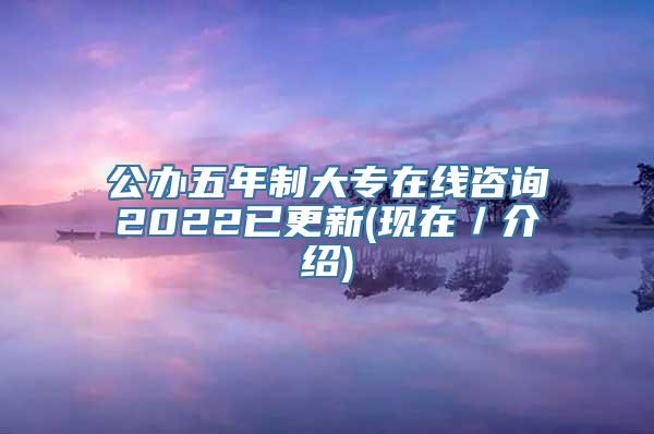 公办五年制大专在线咨询2022已更新(现在／介绍)