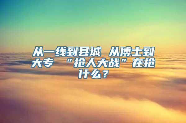 从一线到县城 从博士到大专 “抢人大战”在抢什么？