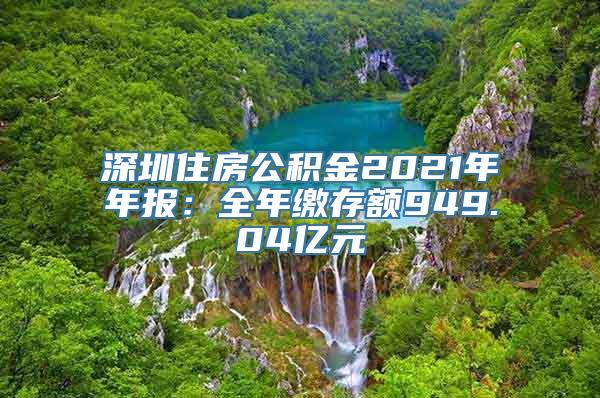 深圳住房公积金2021年年报：全年缴存额949.04亿元