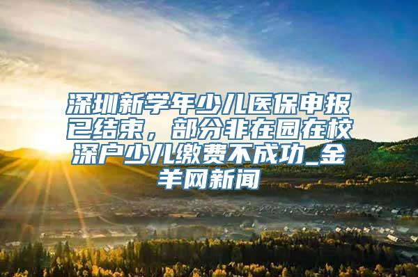 深圳新学年少儿医保申报已结束，部分非在园在校深户少儿缴费不成功_金羊网新闻