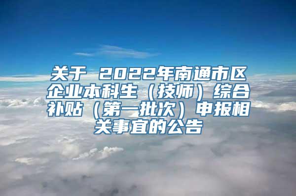 关于 2022年南通市区企业本科生（技师）综合补贴（第一批次）申报相关事宜的公告