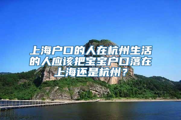 上海户口的人在杭州生活的人应该把宝宝户口落在上海还是杭州？