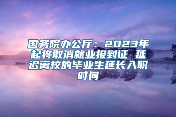 国务院办公厅：2023年起将取消就业报到证 延迟离校的毕业生延长入职时间