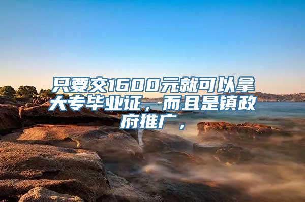 只要交1600元就可以拿大专毕业证，而且是镇政府推广，