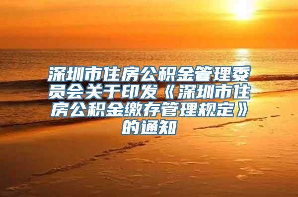 深圳市住房公积金管理委员会关于印发《深圳市住房公积金缴存管理规定》的通知