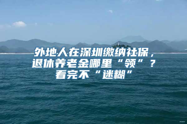 外地人在深圳缴纳社保，退休养老金哪里“领”？看完不“迷糊”