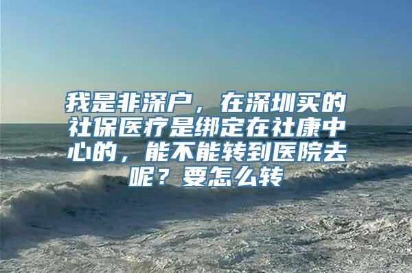 我是非深户，在深圳买的社保医疗是绑定在社康中心的，能不能转到医院去呢？要怎么转