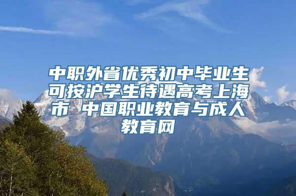 中职外省优秀初中毕业生可按沪学生待遇高考上海市 中国职业教育与成人教育网