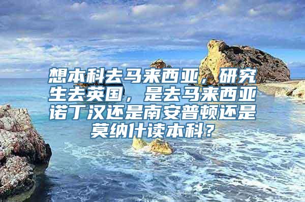 想本科去马来西亚，研究生去英国，是去马来西亚诺丁汉还是南安普顿还是莫纳什读本科？