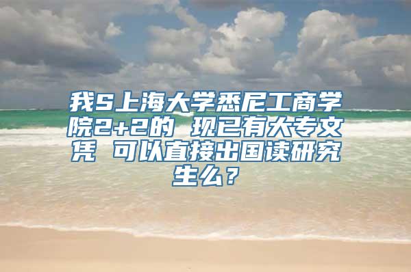 我S上海大学悉尼工商学院2+2的 现已有大专文凭 可以直接出国读研究生么？