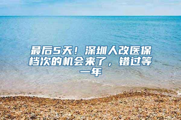 最后5天！深圳人改医保档次的机会来了，错过等一年