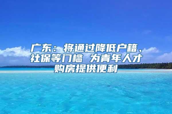 广东：将通过降低户籍、社保等门槛 为青年人才购房提供便利