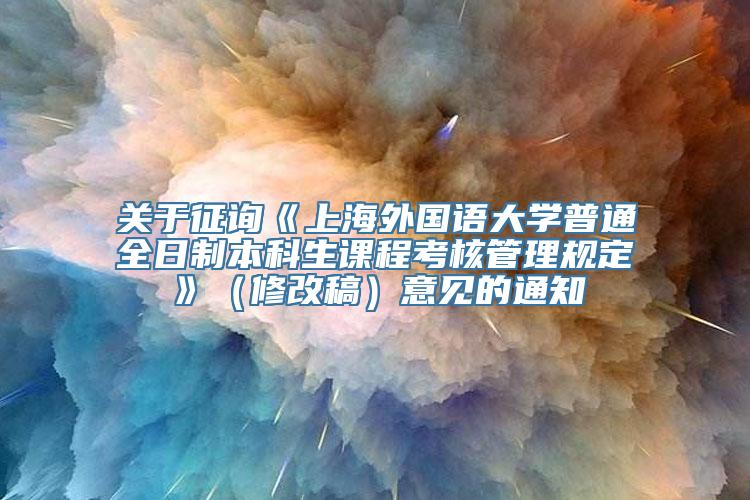 关于征询《上海外国语大学普通全日制本科生课程考核管理规定》（修改稿）意见的通知